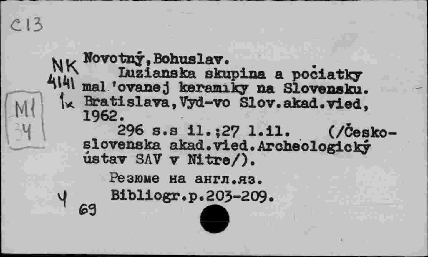 ﻿NK
AIM
Novotny, Bohuslav.
Ixizianska skupina a pociatky mal’оvanej keramlky na SIovensku. Bratislava,Vyd-vo Slov.akad.vied, 1962.
296 s.s il.-,27 l.il. (/Öesko-slovenska akad.vied.Archeologicky ûstav SAV V Nitre/).
Резюме на англ.яз.
Bibliogr.р.205-209.